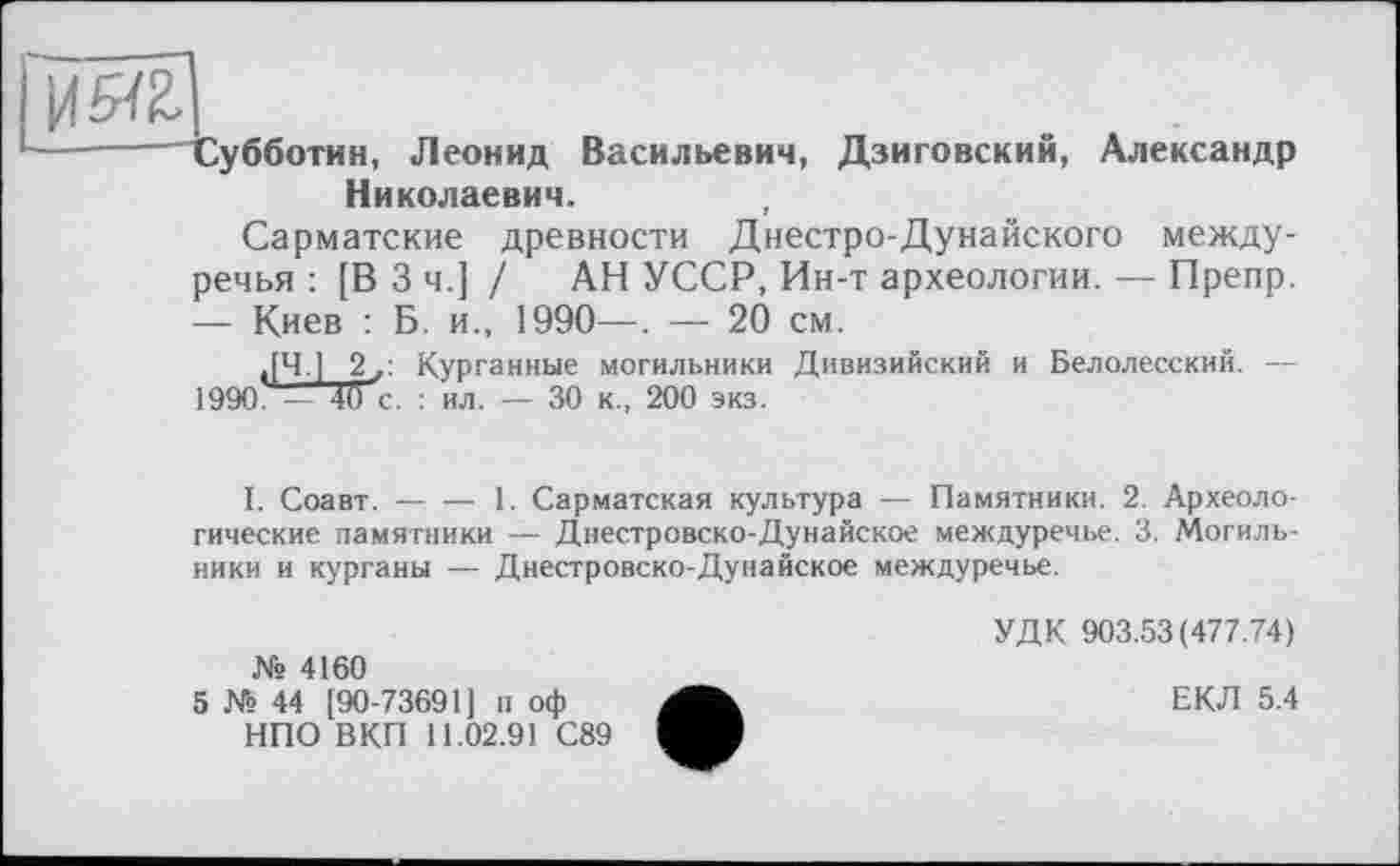 ﻿Субботин, Леонид Васильевич, Дзиговский, Александр Николаевич.
Сарматские древности Днестре-Дунайского междуречья : [В 3 ч.] / АН УССР, Ин-т археологии. — Препр. — Киев : Б. и., 1990—. — 20 см.
,[Ч.] 2,: Курганные могильники Дивизийский и Белолесский. — 1990 — 4бс. : ил. — 30 к., 200 экз.
I. Соавт.----1. Сарматская культура — Памятники. 2. Археоло-
гические памятники — Днестровско-Дунайское междуречье. 3. Могильники и курганы — Днестровско-Дунайское междуречье.
№ 4160
5 № 44 [90-73691] п оф НПО ВКП 11.02.91 С89
УДК 903.53(477.74)
ЕКЛ 5.4